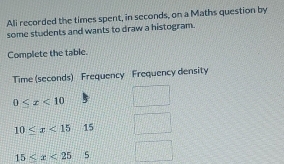 Ali recorded the times spent, in seconds, on a Maths question by 
some students and wants to draw a histogram. 
Complete the table. 
Time (seconds) Frequency Frequency density
0≤ x<10</tex>
10≤ x<15</tex> 15
15≤ x<25</tex> 5