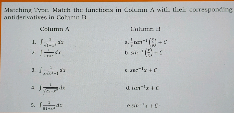 Matching Type. Match the functions in Column A with their corresponding
antiderivatives in Column B.
Column A Column B
1. ∈t  1/sqrt(1-x^2) dx  1/9 tan^(-1)( x/9 )+C
a.
2. ∈t  1/1+x^2 dx sin^(-1)( x/5 )+C
b.
3. ∈t  1/xsqrt(x^2-1) dx
C. sec^(-1)x+C
4. ∈t  1/sqrt(25-x^2) dx
d. tan^(-1)x+C
5. ∈t  1/81+x^2 dx e.. sin^(-1)x+C