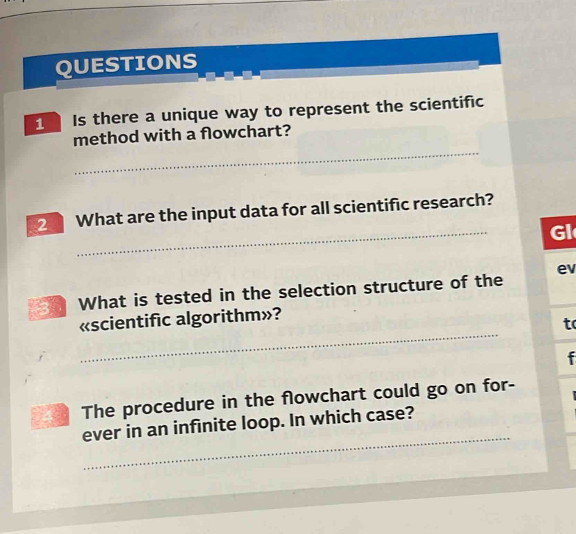 QUESTIONS 
Is there a unique way to represent the scientific 
_ 
method with a flowchart? 
_ 
2 What are the input data for all scientific research? 
GI 
ev 
What is tested in the selection structure of the 
_ 
«scientific algorithm»? 
to 
f 
The procedure in the flowchart could go on for- 
_ 
ever in an infinite loop. In which case?