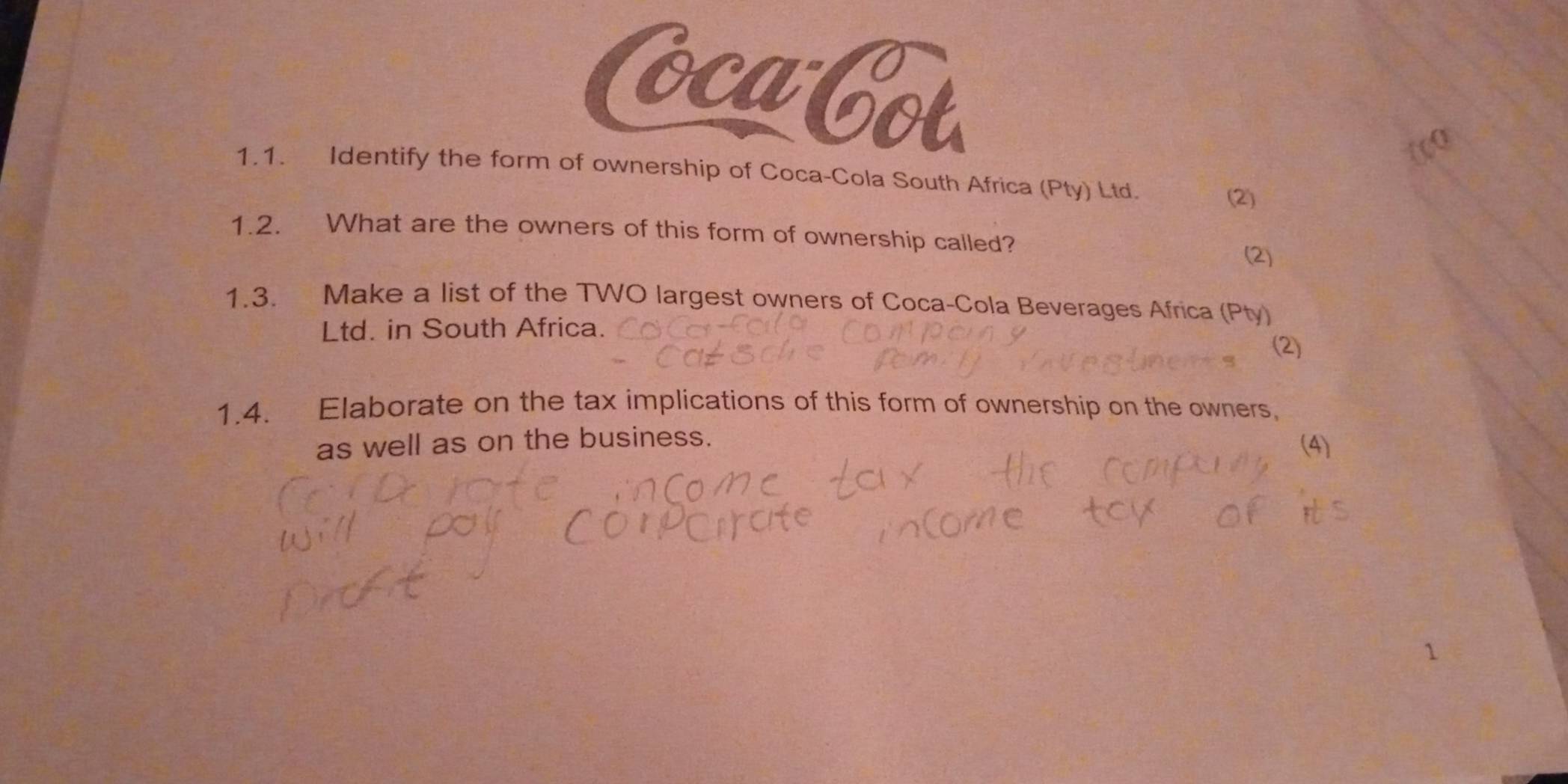 oca Cot 
1.1. Identify the form of ownership of Coca-Cola South Africa (Pty) Ltd. 
(2) 
1.2. What are the owners of this form of ownership called? 
(2) 
1.3. Make a list of the TWO largest owners of Coca-Cola Beverages Africa (Pty) 
Ltd. in South Africa. 
(2) 
1.4. Elaborate on the tax implications of this form of ownership on the owners. 
as well as on the business. (4)