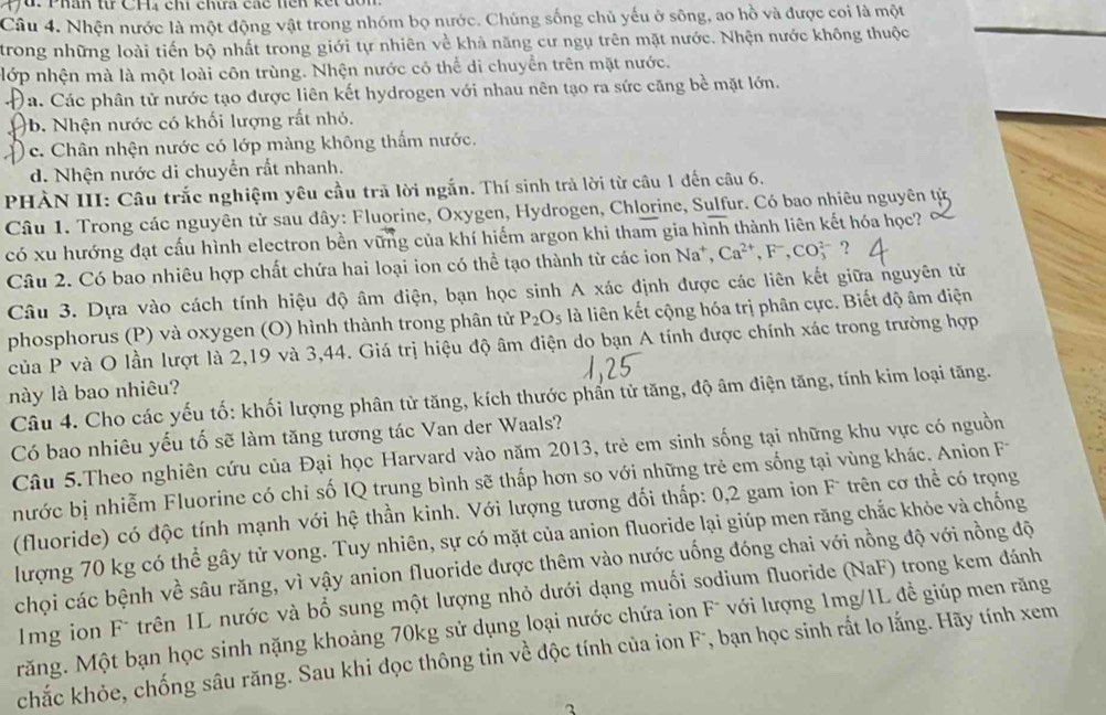 Phân từ CH₄ chi chưa các hện kết dổ
Câu 4. Nhện nước là một động vật trong nhóm bọ nước. Chúng sống chủ yếu ở sông, ao hồ và được coi là một
trong những loài tiến bộ nhất trong giới tự nhiên về khả năng cư ngụ trên mặt nước. Nhện nước không thuộc
nớp nhện mà là một loài côn trùng. Nhện nước có thể di chuyển trên mặt nước.
)á. Các phân tử nước tạo được liên kết hydrogen với nhau nên tạo ra sức căng bề mặt lớn.
b. Nhện nước có khối lượng rất nhỏ.
( c. Chân nhện nước có lớp màng không thấm nước.
d. Nhện nước di chuyền rất nhanh.
PHÀN III: Câu trắc nghiệm yêu cầu trã lời ngắn. Thí sinh trả lời từ câu 1 đến câu 6.
Câu 1. Trong các nguyên tử sau đây: Fluorine, Oxygen, Hydrogen, Chlorine, Sulfur. Có bao nhiêu nguyên tử
có xu hướng đạt cấu hình electron bền vững của khí hiểm argon khi tham gia hình thành liên kết hóa học?
Câu 2. Có bao nhiêu hợp chất chứa hai loại ion có thể tạo thành từ các ion Na^+,Ca^(2+),F^-,CO_3^((2-) ?
Câu 3. Dựa vào cách tính hiệu độ âm điện, bạn học sinh A xác định được các liên kết giữa nguyên tử
phosphorus (P) và oxygen (O) hình thành trong phân tử P_2)O_5 là liên kết cộng hóa trị phân cực. Biết độ âm điện
của P và O lần lượt là 2,19 và 3,44. Giá trị hiệu độ âm điện do bạn A tính được chính xác trong trường hợp
này là bao nhiêu?
Câu 4. Cho các yếu tố: khối lượng phân tử tăng, kích thước phần tử tăng, độ âm điện tăng, tính kim loại tăng.
Có bao nhiêu yếu tố sẽ làm tăng tương tác Van der Waals?
Câu 5.Theo nghiên cứu của Đại học Harvard vào năm 2013, trẻ em sinh sống tại những khu vực có nguồn
nước bị nhiễm Fluorine có chỉ số IQ trung bình sẽ thấp hơn so với những trẻ em sống tại vùng khác. Anion F
(fluoride) có độc tính mạnh với hệ thần kinh. Với lượng tương đối thấp: 0,2 gam ion F trên cơ thể có trọng
lượng 70 kg có thể gây tử vong. Tuy nhiên, sự có mặt của anion fluoride lại giúp men răng chắc khỏe và chống
chọi các bệnh về sâu răng, vì vậy anion fluoride được thêm vào nước uống đóng chai với nồng độ với nồng độ
1mg ion F* trên 1L nước và bổ sung một lượng nhỏ dưới dạng muối sodium fluoride (NaF) trong kem đánh
Măng. Một bạn học sinh nặng khoảng 70kg sử dụng loại nước chứa ion F¯ với lượng 1mg/1L đề giúp men răng
chắc khỏe, chống sâu răng. Sau khi đọc thông tin về độc tính của ion F, bạn học sinh rắt lo lắng. Hãy tính xem