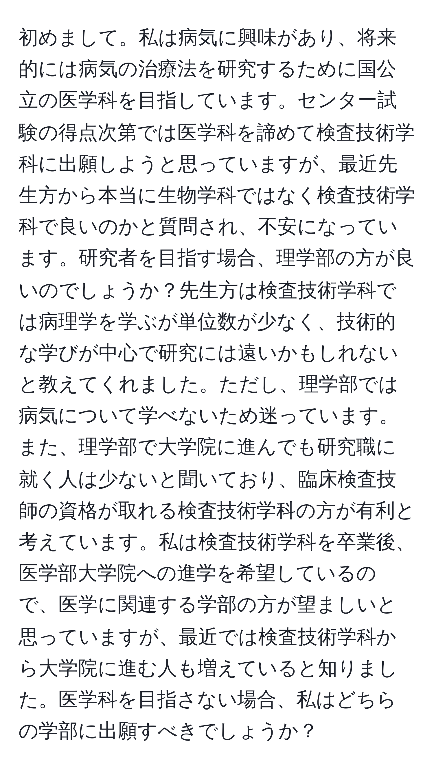 初めまして。私は病気に興味があり、将来的には病気の治療法を研究するために国公立の医学科を目指しています。センター試験の得点次第では医学科を諦めて検査技術学科に出願しようと思っていますが、最近先生方から本当に生物学科ではなく検査技術学科で良いのかと質問され、不安になっています。研究者を目指す場合、理学部の方が良いのでしょうか？先生方は検査技術学科では病理学を学ぶが単位数が少なく、技術的な学びが中心で研究には遠いかもしれないと教えてくれました。ただし、理学部では病気について学べないため迷っています。また、理学部で大学院に進んでも研究職に就く人は少ないと聞いており、臨床検査技師の資格が取れる検査技術学科の方が有利と考えています。私は検査技術学科を卒業後、医学部大学院への進学を希望しているので、医学に関連する学部の方が望ましいと思っていますが、最近では検査技術学科から大学院に進む人も増えていると知りました。医学科を目指さない場合、私はどちらの学部に出願すべきでしょうか？