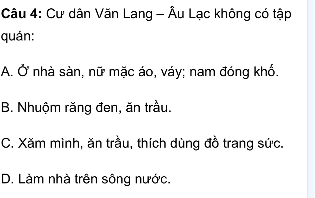 Cư dân Văn Lang - Âu Lạc không có tập
quán:
A. Ở nhà sàn, nữ mặc áo, váy; nam đóng khố.
B. Nhuộm răng đen, ăn trầu.
C. Xăm mình, ăn trầu, thích dùng đồ trang sức.
D. Làm nhà trên sông nước.