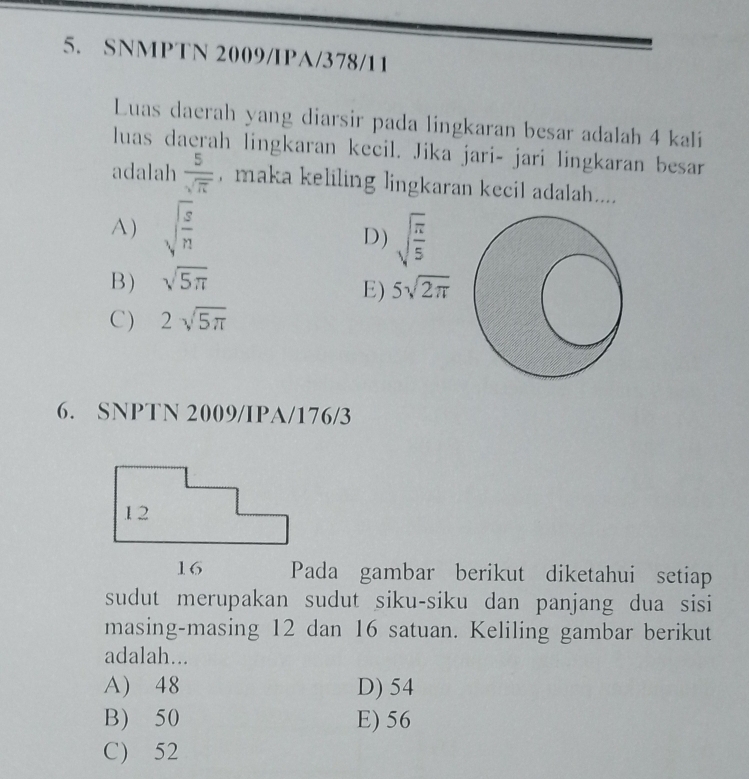 SNMPTN 2009/IPA/378/11
Luas daerah yang diarsir pada lingkaran besar adalah 4 kali
luas daerah lingkaran kecil. Jika jari- jari lingkaran besar
adalah  5/sqrt(π )  , maka keliling lingkaran kecil adalah....
A) sqrt(frac s)n
D) sqrt(frac π )5
B) sqrt(5π )
E) 5sqrt(2π )
C) 2sqrt(5π )
6. SNPTN 2009/IPA/176/3
Pada gambar berikut diketahui setiap
sudut merupakan sudut siku-siku dan panjang dua sisi
masing-masing 12 dan 16 satuan. Keliling gambar berikut
adalah...
A) 48 D) 54
B) 50 E) 56
C) 52