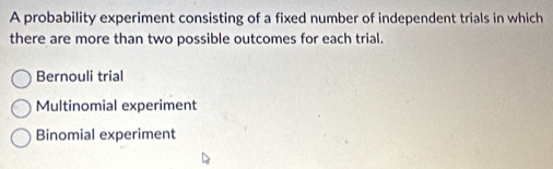 A probability experiment consisting of a fixed number of independent trials in which
there are more than two possible outcomes for each trial.
Bernouli trial
Multinomial experiment
Binomial experiment