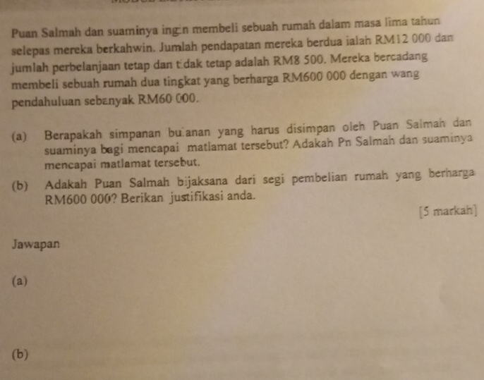 Puan Salmah dan suaminya ingin membeli sebuah rumah dalam masa lima tahun 
selepas mereka berkahwin. Jumlah pendapatan mereka berdua ialah RM12 000 dan 
jumlah perbelanjaan tetap dan tüdak tetap adalah RM8 500. Mereka bercadang 
membeli sebuah rumah dua tingkat yang berharga RM600 000 dengan wang 
pendahuluan sebanyak RM60 000. 
(a) Berapakah simpanan buìanan yang harus disimpan oleh Puan Salman dan 
suaminya bagi mencapai matlamat tersebut? Adakah Pn Salmah dan suaminya 
mencapai matlamat tersebut. 
(b) Adakah Puan Salmah bijaksana dari segi pembelian rumah yang berharga
RM600 000? Berikan justifikasi anda. 
[5 markah] 
Jawapan 
(a) 
(b)