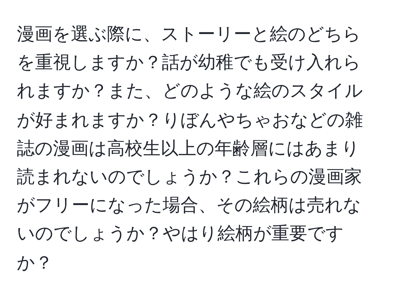 漫画を選ぶ際に、ストーリーと絵のどちらを重視しますか？話が幼稚でも受け入れられますか？また、どのような絵のスタイルが好まれますか？りぼんやちゃおなどの雑誌の漫画は高校生以上の年齢層にはあまり読まれないのでしょうか？これらの漫画家がフリーになった場合、その絵柄は売れないのでしょうか？やはり絵柄が重要ですか？