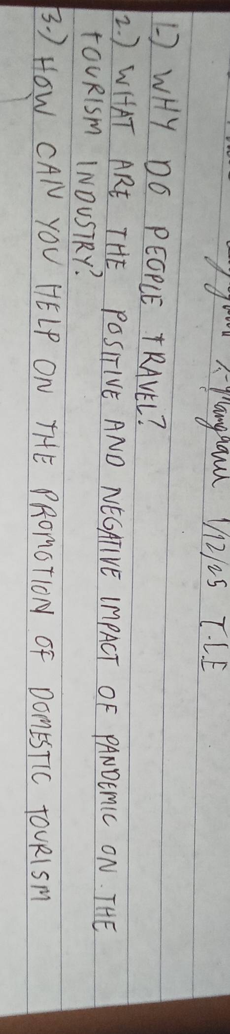 panggand V1212s T. L. E 
L WHY DO PEOPLE TRAVEL? 
2. ) WHAT ARE THE POSITIVE AND NEGATIVE IMPACT OF PANOEMIC ON. THE 
TOURISm INOUSTRY? 
B. ) HOW CAI YOU HELP ON THE PRONOTION OF DOMESTIC TOURISM