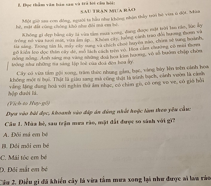 Đọc thầm văn bản sau và trủ lời câu hỏi:
Sau trận mưa rào
Một giờ sau cơn dông, người ta hầu như không nhận thấy trời hè vừa ủ dột. Mùa
hè, mặt đất cũng chóng khô nhu đôi má em bé.
Không gì đẹp bằng cây lá vừa tắm mưa xong, đang được mặt trời lau ráo, lúc ấy
trông nó vừa tươi mát, vừa âm áp... Khóm cây, luồng cảnh trao đổi hương thơm và
tia sáng. Trong tán lá, mẫy cây sung và chích choè huyên náo, chim sẻ tung hoành,
gõ kiển leo dọc thân cây dẻ, mỗ lách cách trên vỏ. Hoa cẩm chướng có mùi thơm
nồng nồng. Ánh sáng mạ vàng những doa hoa kim hương, vô số bướm chập chòn
trông như những tia sáng lập loè của đoá đèn hoa ấy.
Cây cỏ vừa tắm gội xong, trăm thức nhung gẩm, bạc, vàng bày lên trên cánh hoa
không một tí bụi. Thật là giảu sang mả cũng thật là trinh bạch, cảnh vườn là cảnh
văng lăng dung hoà với nghìn thứ âm nhạc, có chim gù, có ong vo ve, có gió hồi
hộp duới lá.
(Vich-to Huy-gô)
Dựa vào bài đọc, khoanh vào đáp án đúng nhất hoặc làm theo yêu cầu:
Câu 1. Mùa hè, sau trận mưa rào, mặt đất được so sánh với gì?
A. Đôi má em bé
B. Đôi môi em bé
C. Mái tóc em bé
D. Đội mắt em bé
Câu 2. Điều gì đã khiến cây lá vừa tắm mưa xong lại như được ai lau ráo