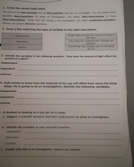 Circle the correct bold word. 
You can turn an idea/question into an idea/question that you can investigate. You can answer some 
scientific ideas/questions by doing an investigation. You collect data/observations or make 
data/observations. Things that can change in an investigation are called predictions/variables. 
Science can answer all/some questions. 
2. Draw a line matching the type of variable to the right description. 
3. Identify the variables in the following question: “How does the amount of light affect the 
growth of a plant?" 
_ 
Independent: 
Dependent: 
_ 
Controls:_ 
4. Kyle wants to know how the material of his cup will affect how warm his drink 
stays. He is going to do an investigation. Identify the following variables: 
Independent:_ 
Dependent:_ 
Controls: 
_ 
. A student is looking at a toy car on a ramp. 
a. Suggest a scientific question that they could answer by doing an investigation. 
_ 
b. Identify the variables in your scientific question. 
Independent:_ 
Dependent:_ 
Controls:_ 
c. Explain why this is an investigation science can answer. 
_