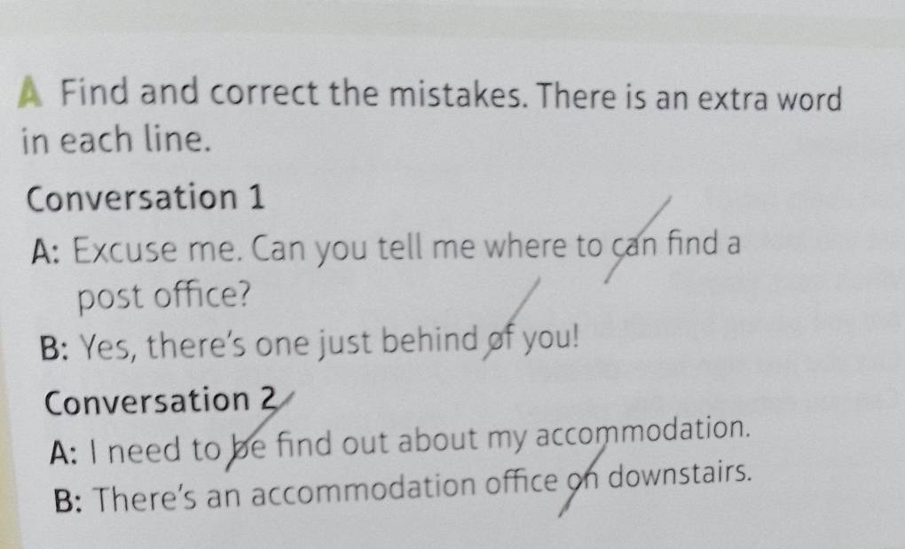 A Find and correct the mistakes. There is an extra word 
in each line. 
Conversation 1 
A: Excuse me. Can you tell me where to can find a 
post office? 
B: Yes, there's one just behind of you! 
Conversation 2 
A: I need to be find out about my accommodation. 
B: There’s an accommodation office on downstairs.