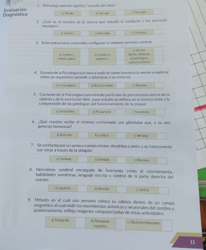 Etimológicamente significa "estudio del alma":
Evaluación
Diagnóstica a) Fillosofia b) Teología c) Psicología
2. ¿Cuál es el nombre de la ciencia que estudia la conducta y los procesos
mentales?
a) Derecho b) Psicologia c) Sociologia
3. Estas estructuras corporales configuran el sistema nervioso central:
c) Nervios
a) Encéfalo y b) Somático y ópticos, olfatorios,
médula espinal autónomo glosofaringeos,
vestibulococleares
4. Escuela de la Psicología que busca explicar cómo funciona la mente y explorar
cómo un organismo aprende a adaptarse a su entorno:
a) Funcionalismo b) Estructuralismo c) Marxismo
5. Corriente de la Psicología cuyo método particular de psicoterapia deriva de la
catarsis y de la asociación libre, cuyo estudio se enfoca en el inconsciente y la
comprensión de las patologías del funcionamiento de la psique:
a) Conductismo b) Psicoanalisis c) Humanismo
6. ¿Qué nombre recibe el sistema conformado por glándulas que, a su vez,
generan hormonas?
a) Endócrino b) Linfático c) Nervioso
7. Se conforma por un soma o cuerpo celular, dendritas y axón, y se interconecta
con otras a través de la sinapsis:
a) Hormona b) Glandula c) Neurona
8. Hemisferio cerebral encargado de funciones como el razonamiento,
habilidades numéricas, lenguaje escrito y control de la parte derecha del
cuerpo:
a) lzquierdo b) Derecho c) Central
9. Método en el cual una persona coloca su cabeza dentro de un campo
magnético el cual mide los movimientos atómicos y neuronales del cerebro y,
posteriormente, refleja imágenes computarizadas de estas actividades:
a) Tomografia b) Resonancia c) Electroencefalograma
magnética
13