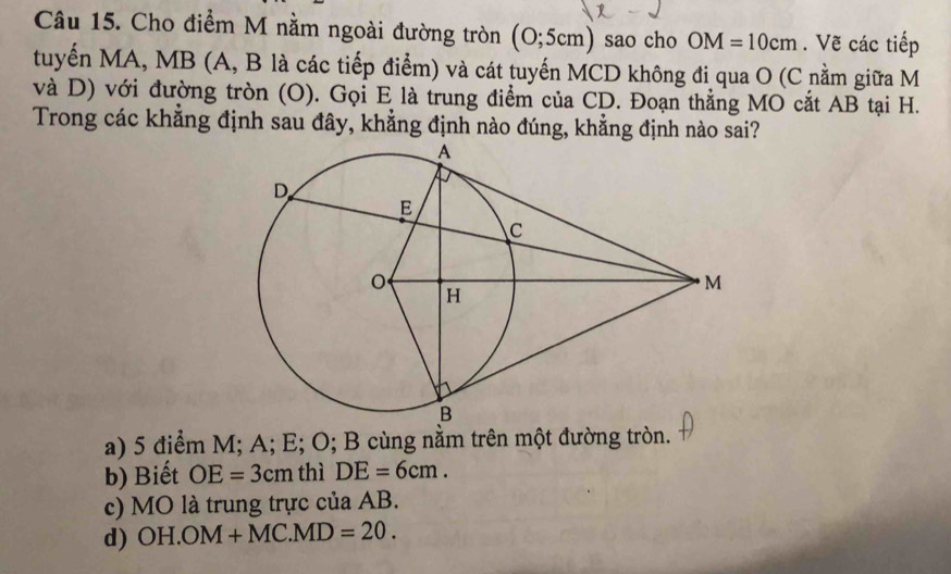 Cho điểm M nằm ngoài đường tròn (0;5cm) sao cho OM=10cm. Vẽ các tiếp
tuyến MA, MB (A, B là các tiếp điểm) và cát tuyến MCD không đi qua O (C nằm giữa M
và D) với đường tròn (O). Gọi E là trung điểm của CD. Đoạn thẳng MO cắt AB tại H.
Trong các khẳng định sau đây, khẳng định nào đúng, khẳng định nào sai?
a) 5 điểm M; A; E; O; B cùng nằm trên một đường tròn.
b) Biết OE=3cm thì DE=6cm.
c) MO là trung trực của AB.
d) OH.OM+MC.MD=20.