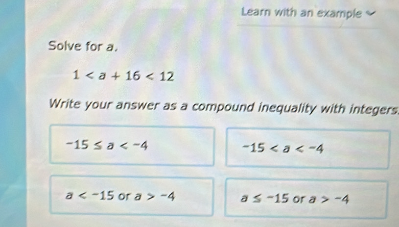 Learn with an example
Solve for a.
1<12</tex> 
Write your answer as a compound inequality with integers
-15≤ a
-15
a or a>-4 a≤ -15 or a>-4