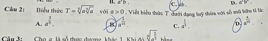 B. a^2b. C. ab.
D. a^2b^2. 
Câu 2: Biểu thức T=sqrt[5](asqrt [3]a) với a>0. Viết biểu thức T dưới dạng luỹ thừa với số mũ hữu tỉ là:
A. a^(frac 3)5. a^(frac 2)15. a^(frac 1)3. D a^(frac 4)15. 
B.
C.
Câu 3: Cho g là số thực dượng khác 1. Khi đó sqrt[4](a^(frac 2)3) bằng