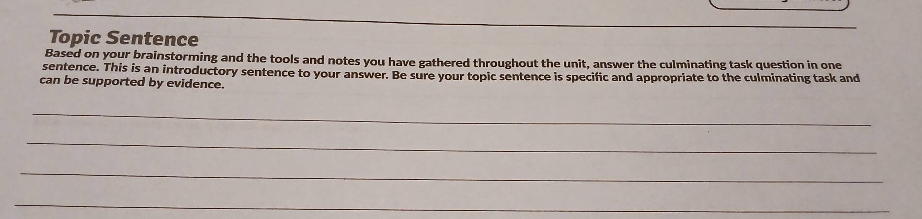 Topic Sentence 
Based on your brainstorming and the tools and notes you have gathered throughout the unit, answer the culminating task question in one 
sentence. This is an introductory sentence to your answer. Be sure your topic sentence is specific and appropriate to the culminating task and 
can be supported by evidence. 
_ 
_ 
_ 
_