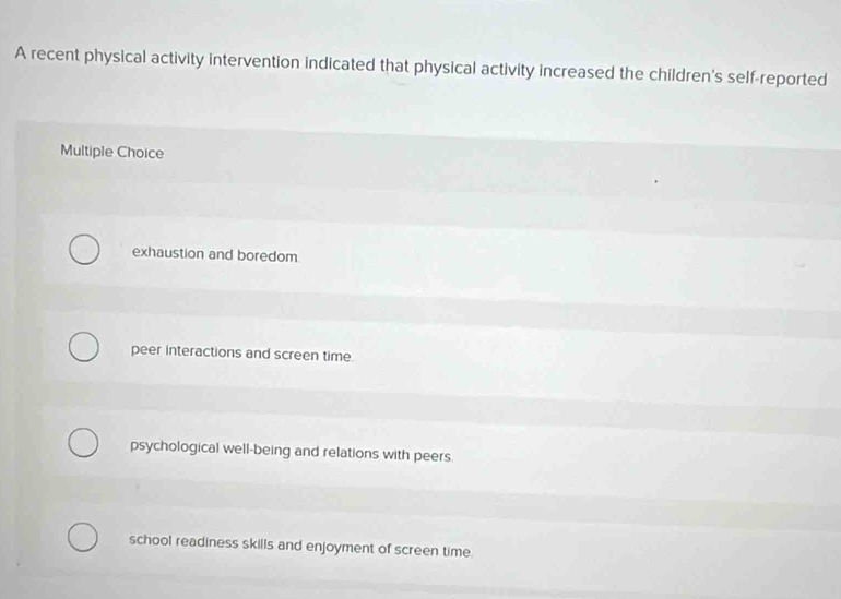 A recent physical activity intervention indicated that physical activity increased the children's self-reported
Multiple Choice
exhaustion and boredom
peer interactions and screen time.
psychological well-being and relations with peers.
school readiness skills and enjoyment of screen time.