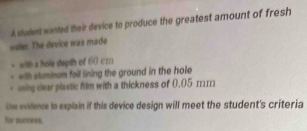 A student wanted their device to produce the greatest amount of fresh 
water. The device was made 
with a hole depth of 60 cm
with aluminum foil lining the ground in the hole 
uning clear plastic film with a thickness of 0.05 mm
Use evidence to explain if this device design will meet the student's criteria 
For success.