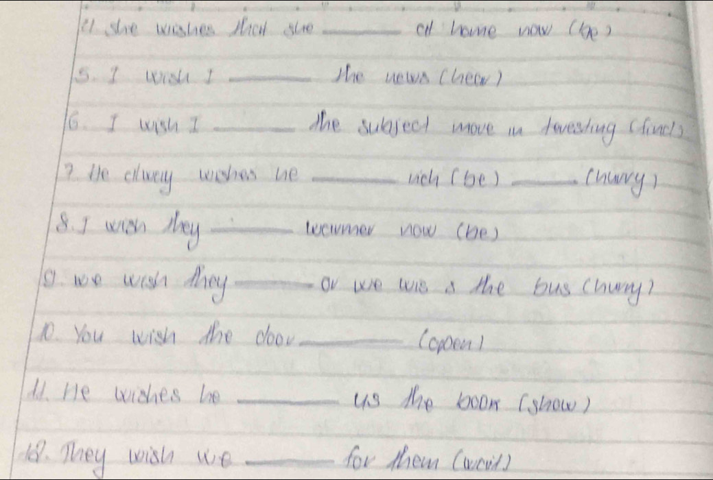 she wishes sal gle _al home now (be) 
5. I wisu I _The news (hew) 
16. I wish I _the subject move in towesting (fincl) 
? He elway wisher he _uich (be )_ 
churry) 
8. I with they _wermer now (be) 
o. we wish they _or we wis s the bus churry? 
10. You wish the door _(oppem1 
d1. He wishes be _us the boom (show) 
18. They wish we _for them (wcil)