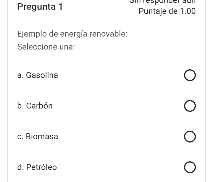 Pregunta 1
Sin responder aun
Puntaje de 1.00
Ejemplo de energía renovable:
Seleccione una:
a. Gasolina
b. Carbón
c. Biomasa
d. Petróleo