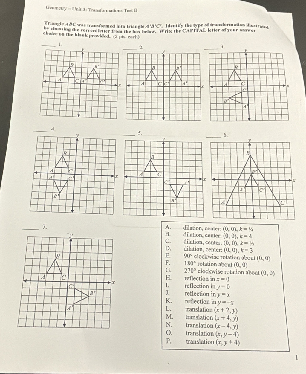 Geometry - Unit 3: Transformations Test B
Triangle ABC was transformed into triangle A'B'C'. Identify the type of transformation illustrated
by choosing the correct letter from the box below. Write the CAPITAL letter of your answer
choice on the blank provided. (2 pts. each)
_4.
_5.
_6.
A.
_7. dilation, center: (0,0),k=1/4
B.
dilation, center: (0,0),k=4
C. dilation, center: (0,0),k=1/3
D. dilation, center: (0,0),k=3
E. 90°
clockwise rotation about (0,0)
F. 180° rotation about (0,0)
G. 270° clockwise rotation about (0,0)
H.
reflection in x=0
I.
reflection in y=0
J.
reflection in y=x
K. reflection in y=-x
L.
translation (x+2,y)
M. translation (x+4,y)
N. translation (x-4,y)
0. translation (x,y-4)
P. translation (x,y+4)
1