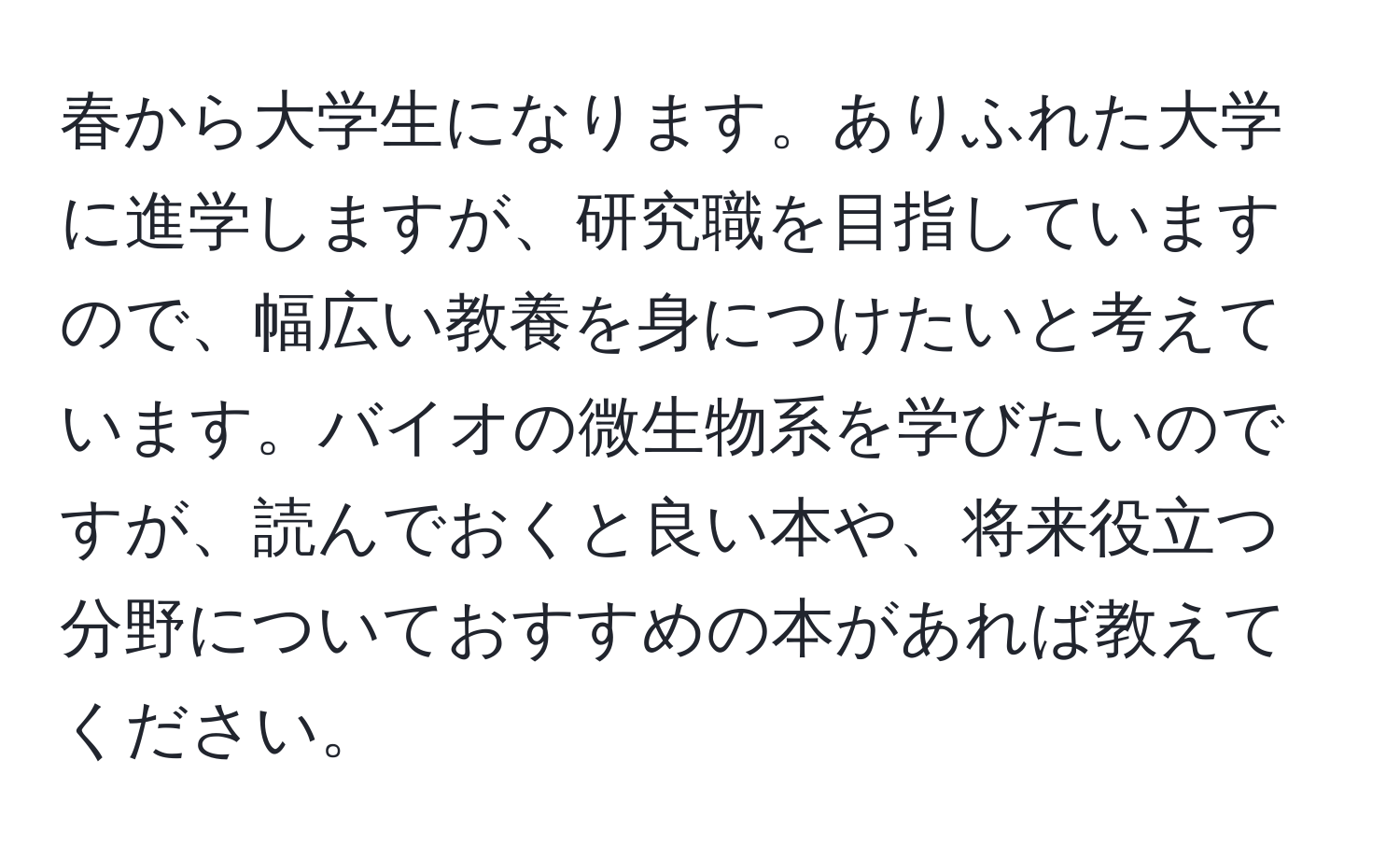 春から大学生になります。ありふれた大学に進学しますが、研究職を目指していますので、幅広い教養を身につけたいと考えています。バイオの微生物系を学びたいのですが、読んでおくと良い本や、将来役立つ分野についておすすめの本があれば教えてください。