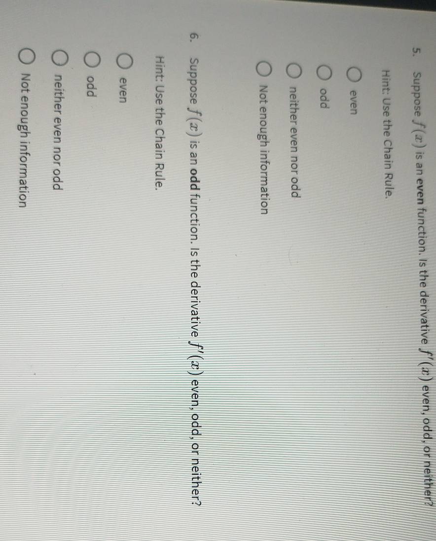 Suppose f(x) is an even function. Is the derivative f'(x) even, odd, or neither?
Hint: Use the Chain Rule.
even
odd
neither even nor odd
Not enough information
6. Suppose f(x) is an odd function. Is the derivative f'(x) even, odd, or neither?
Hint: Use the Chain Rule.
even
odd
neither even nor odd
Not enough information