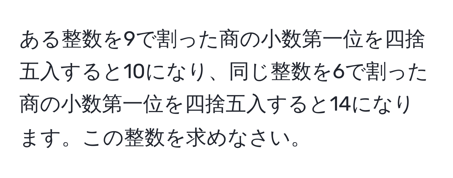 ある整数を9で割った商の小数第一位を四捨五入すると10になり、同じ整数を6で割った商の小数第一位を四捨五入すると14になります。この整数を求めなさい。