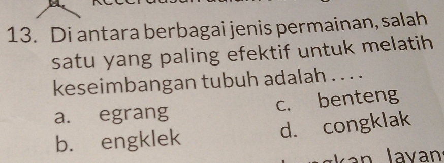 Di antara berbagai jenis permainan, salah
satu yang paling efektif untuk melatih
keseimbangan tubuh adalah . . . .
a. egrang c. benteng
b. engklek d. congklak