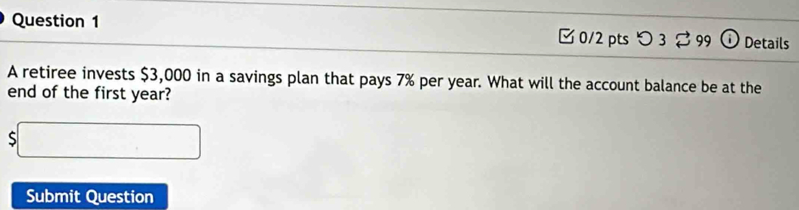 つ 3 。 99 Details 
A retiree invests $3,000 in a savings plan that pays 7% per year. What will the account balance be at the 
end of the first year?
$□
Submit Question