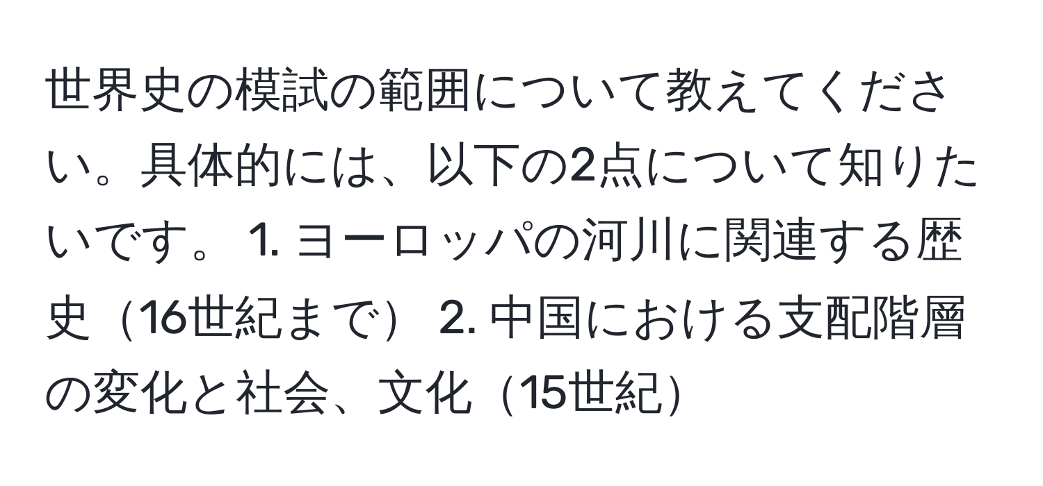 世界史の模試の範囲について教えてください。具体的には、以下の2点について知りたいです。 1. ヨーロッパの河川に関連する歴史16世紀まで 2. 中国における支配階層の変化と社会、文化15世紀