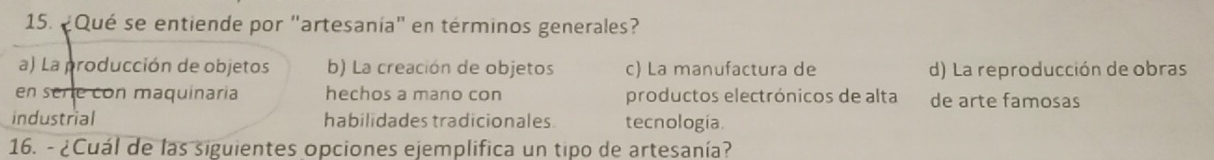 ¿Qué se entiende por "artesanía" en términos generales?
a) La producción de objetos b) La creación de objetos c) La manufactura de d) La reproducción de obras
en serie con maquinaria hechos a mano con productos electrónicos de alta de arte famosas
industrial habilidades tradicionales. tecnología.
16. - ¿Cuál de las siguientes opciones ejemplifica un tipo de artesanía?