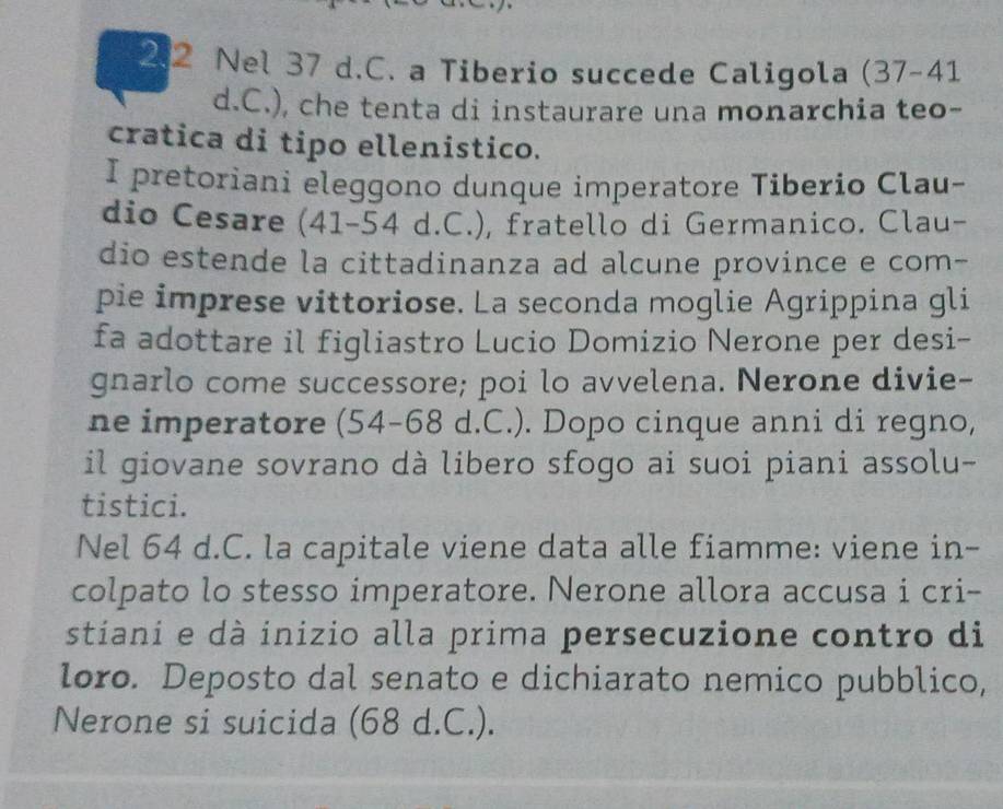 2. 2 Nel 37 d.C. a Tiberio succede Caligola (37-41
d.C.), che tenta di instaurare una monarchia teo- 
cratica di tipo ellenistico. 
I pretoriani eleggono dunque imperatore Tiberio Clau- 
dio Cesare (41 - 54 d.C.), fratello di Germanico. Clau- 
dio estende la cittadinanza ad alcune province e com- 
pie imprese vittoriose. La seconda moglie Agrippina gli 
fa adottare il figliastro Lucio Domizio Nerone per desi- 
gnarlo come successore; poi lo avvelena. Nerone divie- 
ne imperatore (54-68 d.C.). Dopo cinque anni di regno, 
il giovane sovrano dà libero sfogo ai suoi piani assolu- 
tistici. 
Nel 64 d.C. la capitale viene data alle fiamme: viene in- 
colpato lo stesso imperatore. Nerone allora accusa i cri- 
stiani e dà inizio alla prima persecuzione contro di 
loro. Deposto dal senato e dichiarato nemico pubblico, 
Nerone si suicida (68 d.C.).