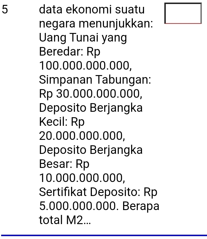 data ekonomi suatu □ 
negara menunjukkan: 
Uang Tunai yang 
Beredar: Rp
100.000.000.000, 
Simpanan Tabungan:
Rp 30.000.000.000, 
Deposito Berjangka 
Kecil: Rp
20.000.000.000, 
Deposito Berjangka 
Besar: Rp
10.000.000.000, 
Sertifikat Deposito: Rp
5.000.000.000. Berapa 
total M2...