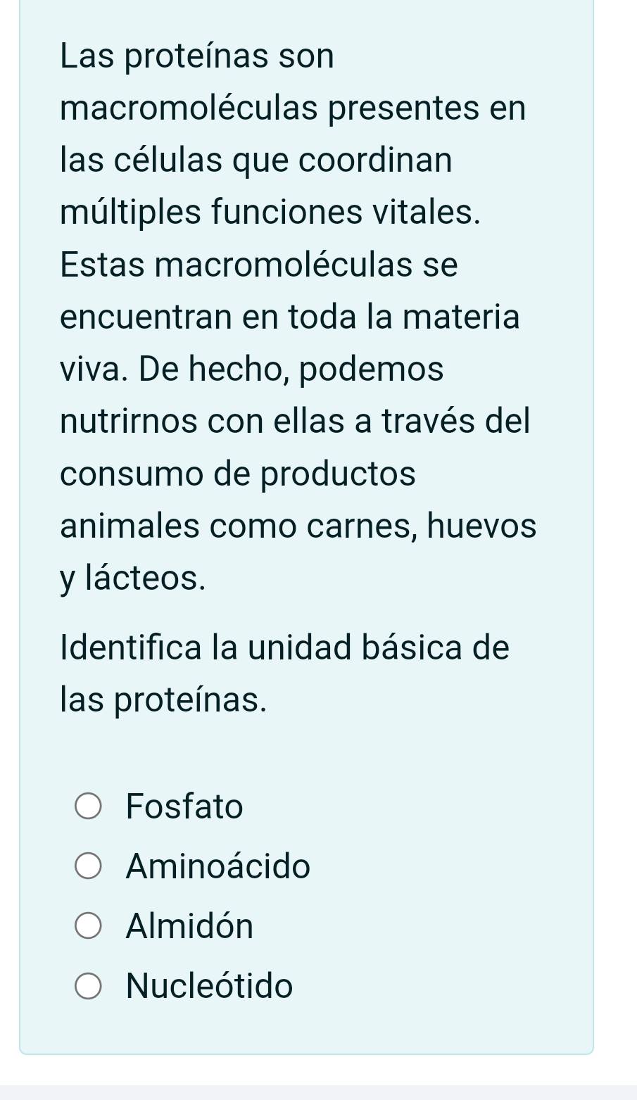 Las proteínas son
macromoléculas presentes en
las células que coordinan
múltiples funciones vitales.
Estas macromoléculas se
encuentran en toda la materia
viva. De hecho, podemos
nutrirnos con ellas a través del
consumo de productos
animales como carnes, huevos
y lácteos.
Identifica la unidad básica de
las proteínas.
Fosfato
Aminoácido
Almidón
Nucleótido