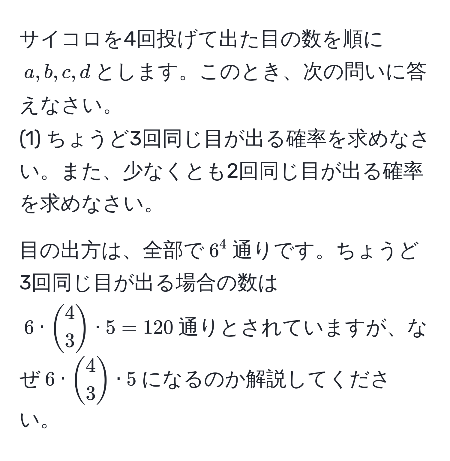 サイコロを4回投げて出た目の数を順に$a,b,c,d$とします。このとき、次の問いに答えなさい。  
(1) ちょうど3回同じ目が出る確率を求めなさい。また、少なくとも2回同じ目が出る確率を求めなさい。

目の出方は、全部で$6^(4$通りです。ちょうど3回同じ目が出る場合の数は$6 · binom4)3 · 5 = 120$通りとされていますが、なぜ$6 · binom43 · 5$になるのか解説してください。