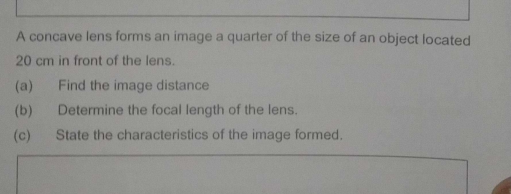 A concave lens forms an image a quarter of the size of an object located
20 cm in front of the lens. 
(a) Find the image distance 
(b) Determine the focal length of the lens. 
(c) State the characteristics of the image formed.