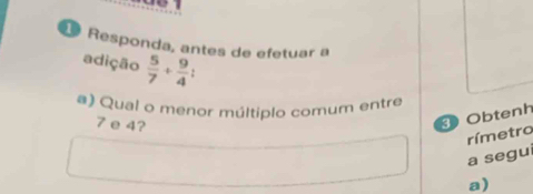 Responda, antes de efetuar a 
adição  5/7 + 9/4 . 
a) Qual o menor múltiplo comum entre
7 e 4? 
Obtenh 
rímetro 
a segui 
a)