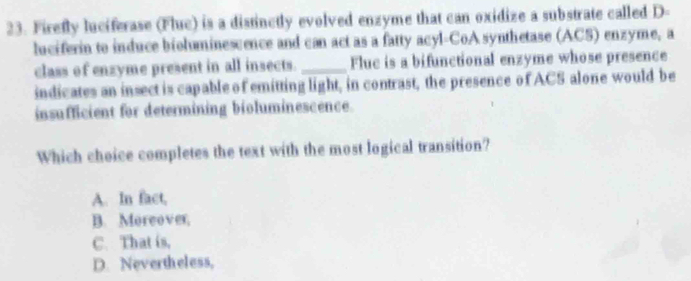 Firefly luciferase (Fluc) is a distinctly evolved enzyme that can oxidize a substrate called D-
luciferin to induce bioluminescence and can act as a fatty acyl-CoA synthetase (ACS) enzyme, a
class of enzyme present in all insects. _Fluc is a bifunctional enzyme whose presence
indicates an insect is capable of emitting light, in contrast, the presence of ACS alone would be
insufficient for determining bioluminescence.
Which choice completes the text with the most logical transition?
A. In fact,
B. Moreover,
C. That is,
D. Nevertheless,