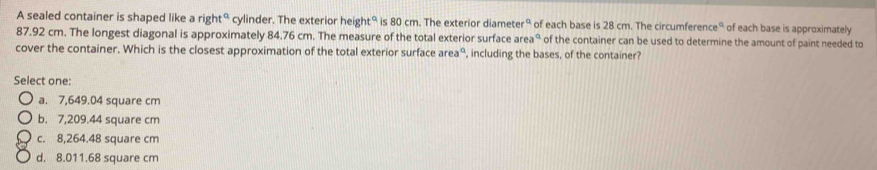 A sealed container is shaped like a right° cylinder. The exterior height° is 80 cm. The exterior diameter° of each base is 28 cm. The circumference° of each base is approximately
87.92 cm. The longest diagonal is approximately 84.76 cm. The measure of the total exterior surface area° of the container can be used to determine the amount of paint needed to
cover the container. Which is the closest approximation of the total exterior surface area° , including the bases, of the container?
Select one:
a. 7,649.04 square cm
b. 7,209.44 square cm
c. 8,264.48 square cm
d. 8.011.68 square cm