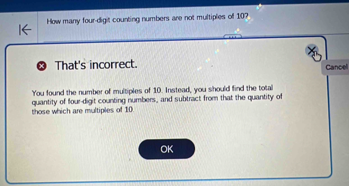 How many four-digit counting numbers are not multiples of 10? 
× That's incorrect. 
Cancel 
You found the number of multiples of 10. Instead, you should find the total 
quantity of four-digit counting numbers, and subtract from that the quantity of 
those which are multiples of 10. 
OK