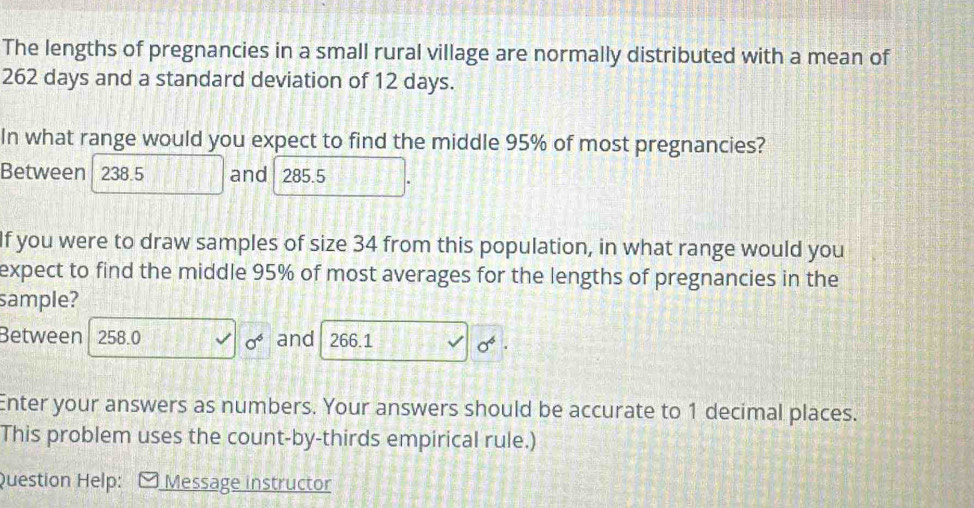 The lengths of pregnancies in a small rural village are normally distributed with a mean of
262 days and a standard deviation of 12 days.
In what range would you expect to find the middle 95% of most pregnancies?
Between 238.5 and 285.5
If you were to draw samples of size 34 from this population, in what range would you
expect to find the middle 95% of most averages for the lengths of pregnancies in the
sample?
Between 258.0 sigma^6 and 266.1 sigma^6
Enter your answers as numbers. Your answers should be accurate to 1 decimal places.
This problem uses the count-by-thirds empirical rule.)
Question Help: Message instructor