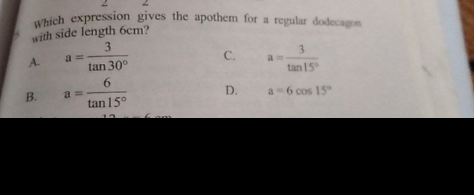 Which expression gives the apothem for a regular dodecagon
with side length 6cm?
C.
A. a= 3/tan 30°  a= 3/tan 15° 
B. a= 6/tan 15° 
D. a=6cos 15°