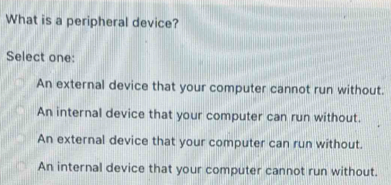 What is a peripheral device?
Select one:
An external device that your computer cannot run without.
An internal device that your computer can run without.
An external device that your computer can run without.
An internal device that your computer cannot run without.