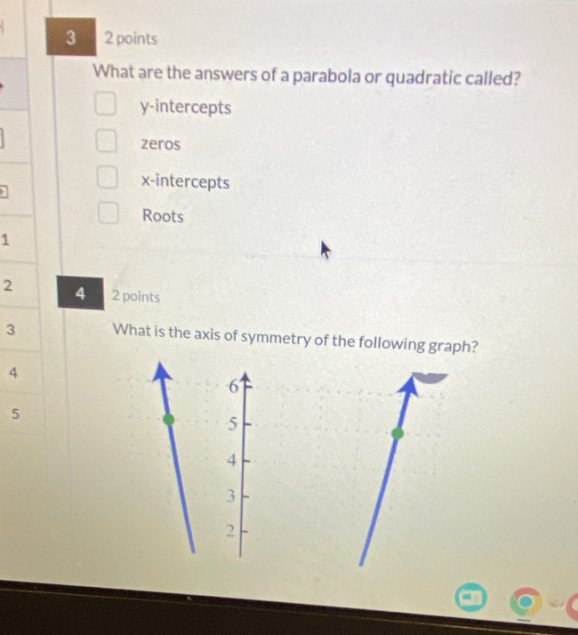 3 2 points
What are the answers of a parabola or quadratic called?
y-intercepts
zeros
x-intercepts
Roots
1
2 4 2 points
3
What is the axis of symmetry of the following graph?
4
6
5
5
4
3
2