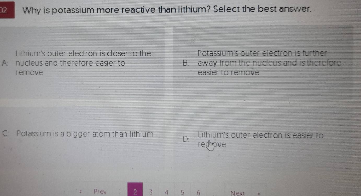 Why is potassium more reactive than lithium? Select the best answer.
Lithium's outer electron is closer to the Potassium's outer electron is further
A nucleus and therefore easier to B: away from the nucleus and is therefore
remove easier to remove
C. Potassium is a bigger atom than lithium Lithium's outer electron is easier to
rep ove
Prev 1 2 3 4 5 6 Next