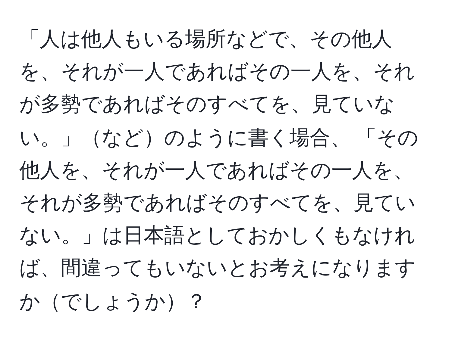 「人は他人もいる場所などで、その他人を、それが一人であればその一人を、それが多勢であればそのすべてを、見ていない。」などのように書く場合、 「その他人を、それが一人であればその一人を、それが多勢であればそのすべてを、見ていない。」は日本語としておかしくもなければ、間違ってもいないとお考えになりますかでしょうか？