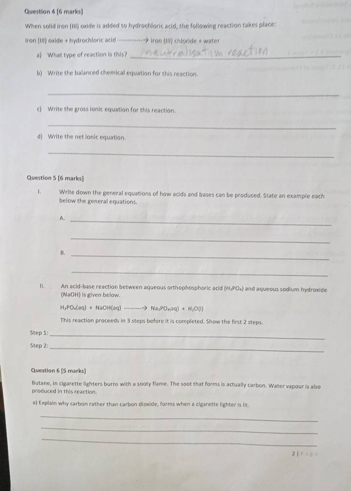 When solid iron (III) oxide is added to hydrochloric acid, the following reaction takes place: 
Iron (III) oxide + hydrochloric acid ------------→ iron (III) chloride + water 
a) What type of reaction is this?_ 
b) Write the balanced chemical equation for this reaction. 
_ 
c) Write the gross ionic equation for this reaction. 
_ 
d) Write the net ionic equation. 
_ 
Question 5 [6 marks] 
1. Write down the general equations of how acids and bases can be produced. State an example each 
below the general equations. 
A._ 
_ 
B._ 
_ 
Ⅱ. An acid-base reaction between aqueous orthophosphoric acid (H_3PO_4) and aqueous sodium hydroxide 
(NaOH) is given below.
H_3PO_4(aq)+NaOH(aq)to Na_3PO_4(aq)+H_2O(l)
This reaction proceeds in 3 steps before it is completed. Show the first 2 steps. 
Step 1:_ 
Step 2:_ 
Question 6 [5 marks] 
Butane, in cigarette lighters burns with a sooty flame. The soot that forms is actually carbon. Water vapour is also 
produced in this reaction. 
a) Explain why carbon rather than carbon dioxide, forms when a cigarette lighter is lit. 
_ 
_ 
_ 
2 |