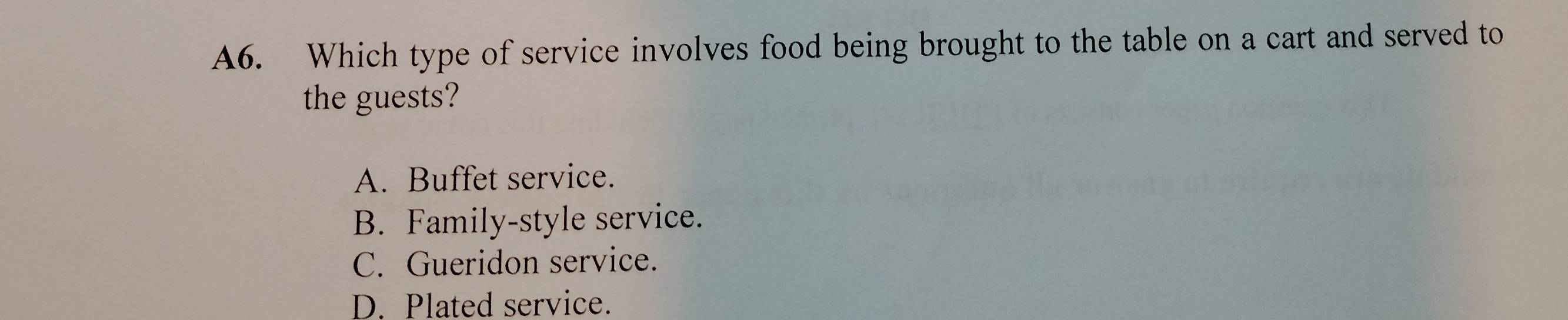 A6. Which type of service involves food being brought to the table on a cart and served to
the guests?
A. Buffet service.
B. Family-style service.
C. Gueridon service.
D. Plated service.