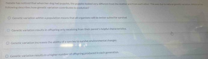 Natalie has noticed that when her dog had puppies, the pupples looked very different from the mother and from each other. This was due to natural gmetic variation. Which of the
following describes how genetic variation contributes to evolution?
Genetic variation within a population means that all organisms will be better suited for survival.
Genetic variation results in offspring only receiving from their parent's helpful characteristics.
Genetic variation increases the ability of a species to survive environmental changes.
Genetic variation results in a higher number of offspring produced in each generation.